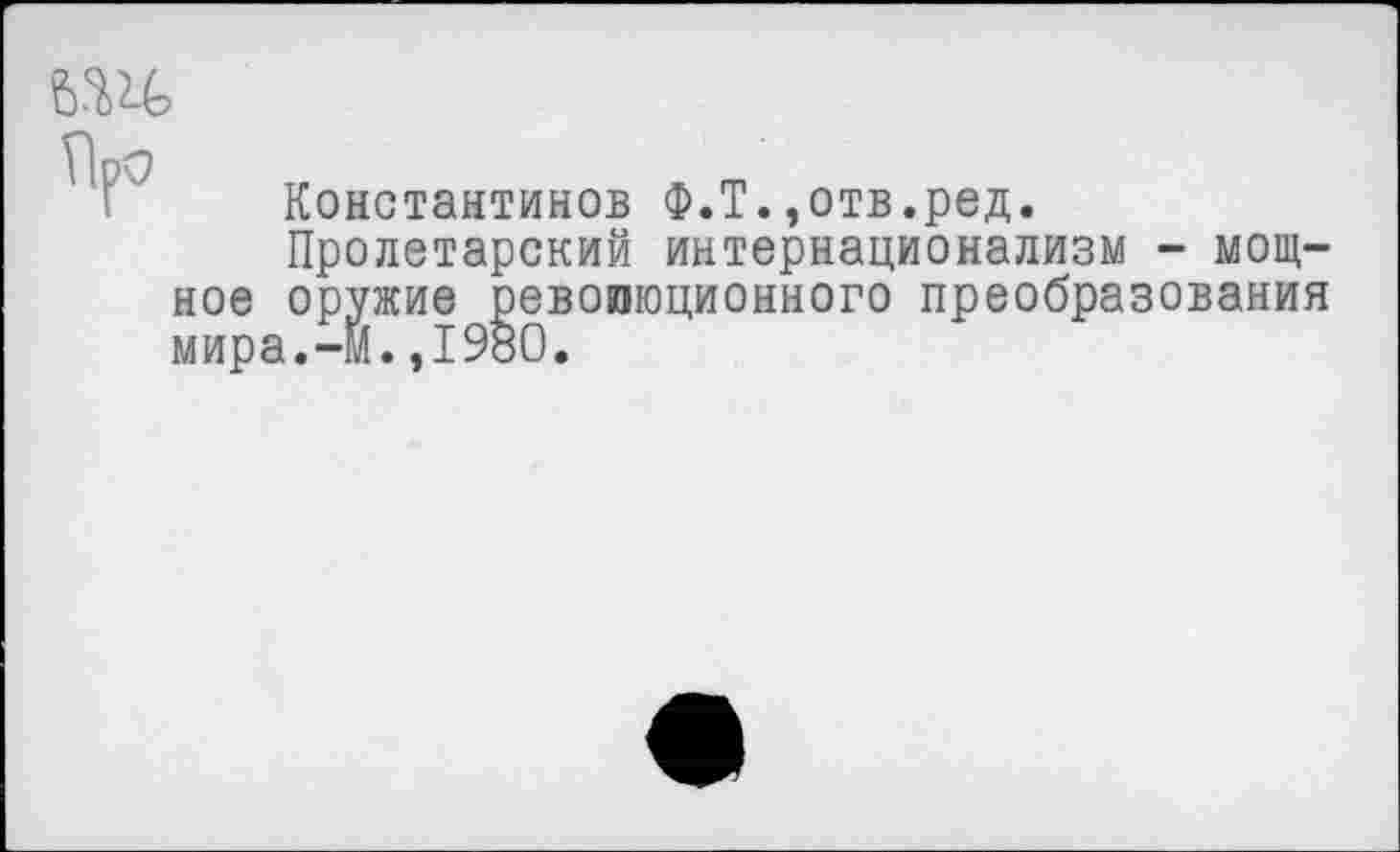 ﻿Константинов Ф.Т.,отв.ред.
Пролетарский интернационализм - мощное оружие революционного преобразования мира.-м.,1980.